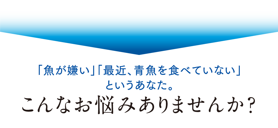 「魚が嫌い」「最近、青魚を食べていない」というあなた。こんなお悩みありませんか？
