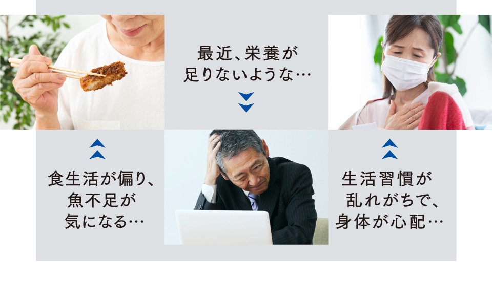 最近、栄養が足りないような… / 食生活が偏り、魚不足が 気になる… / 生活習慣が 乱れがちで、身体が心配…