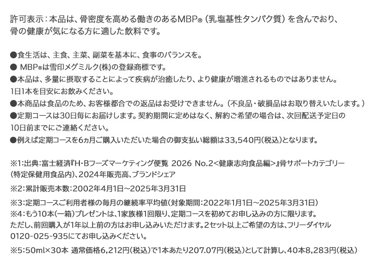 ※1　2018年10月31日現在 ※2　定期コースご利用者様の毎月の継続率平均値（対象期間：2016年1月1日～2018年10月31日） ※3　通常価格(50ml×30本 税込5,463円)で1本あたり182.1円として計算し、40本で7,284円 ※4　もう1箱(10本)プレゼントは、定期コースを初めてお申込みの方に限ります。 但し、前回購入が1年以上前の方はお申込みいただけます。 2セット以上をご希望の場合は、フリーダイヤル0120-025-935にてお申込み下さい。 許可表示：本品は、骨密度を高めるMBP(R)(乳塩基性タンパク質)を含んでおり、骨の健康が気になる方に適した飲料です。摂取上の注意：多量に摂取することによって疾病が治癒したり、より健康が増進されるものではありません。 1日1本を目安にお飲みください。食生活は、主食、主菜、副菜を基本に、食事のバランスを。 ※本商品は食品のため、お客様都合での返品はお受けできません。(不良品・破損品はお取り替えいたします。)