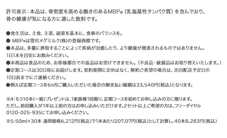 ※1　2018年10月31日現在 ※2　定期コースご利用者様の毎月の継続率平均値（対象期間：2016年1月1日～2018年10月31日） ※3　通常価格(50ml×30本 税込5,463円)で1本あたり182.1円として計算し、40本で7,284円 ※4　もう1箱(10本)プレゼントは、定期コースを初めてお申込みの方に限ります。 但し、前回購入が1年以上前の方はお申込みいただけます。 2セット以上をご希望の場合は、フリーダイヤル0120-025-935にてお申込み下さい。 許可表示：本品は、骨密度を高めるMBP(R)(乳塩基性タンパク質)を含んでおり、骨の健康が気になる方に適した飲料です。摂取上の注意：多量に摂取することによって疾病が治癒したり、より健康が増進されるものではありません。 1日1本を目安にお飲みください。食生活は、主食、主菜、副菜を基本に、食事のバランスを。 ※本商品は食品のため、お客様都合での返品はお受けできません。(不良品・破損品はお取り替えいたします。)