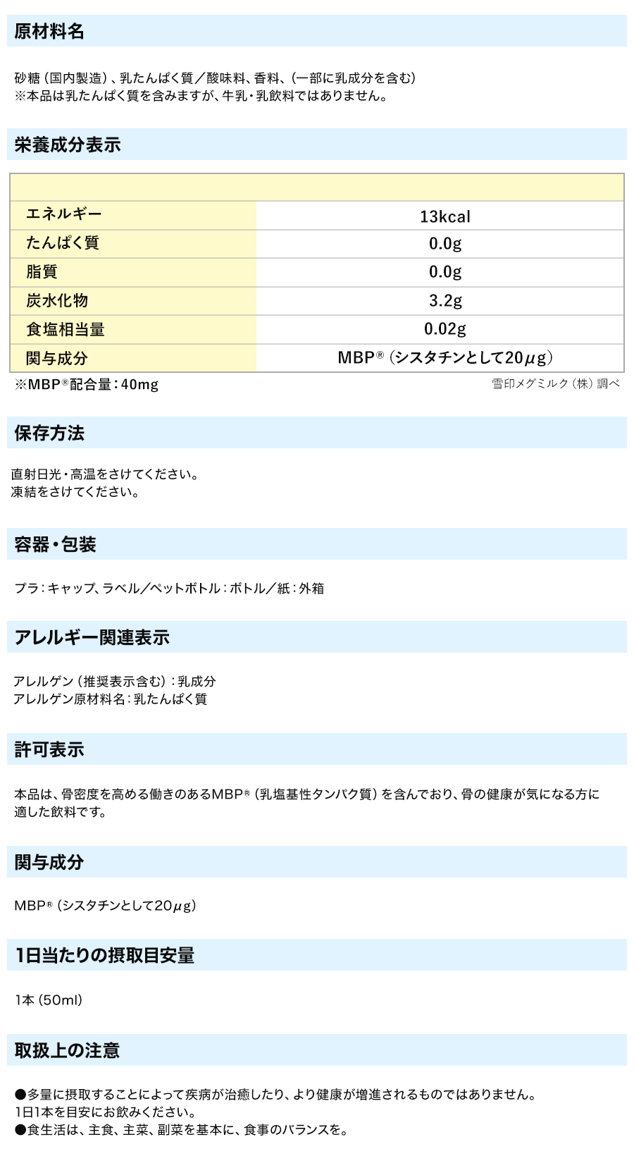 ●品名：清涼飲料水 ●原材料名：砂糖、乳たんぱく質／酸味料、香料、（一部に乳成分を含む） ●栄養成分表示 (1本50ml当たり）：エネルギー13kcal、たんぱく質0.0g、脂質0.0g、炭水化物3.2g、食塩相当量0.02g ●関与成分：MBP(R)（シスタチンとして20μg） ●内容料：50ml×10本 ●保存方法：直射日光・高温をさけてください。凍結をさけてください。●この商品は牛乳由来のたんぱく質を含みます。
