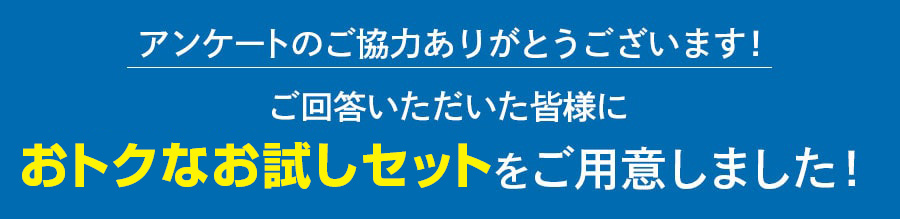 アンケートのご協力ありがとうございます！ご回答いただいた皆様にお得なお試しセットをご用意しました！