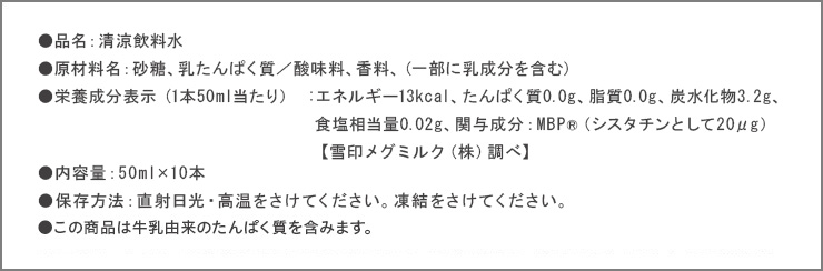 ●品名：清涼飲料水 ●原材料名：砂糖、乳たんぱく質／酸味料、香料、（一部に乳成分を含む） ●栄養成分表示 (1本50ml当たり）：エネルギー13kcal、たんぱく質0.0g、脂質0.0g、炭水化物3.2g、食塩相当量0.02g ●関与成分：MBP(R)（シスタチンとして20μg） ●内容料：50ml×10本 ●保存方法：直射日光・高温をさけてください。凍結をさけてください。許可表示：本品は、骨密度を高める働きのあるMBP(R)（乳塩基性タンパク質）を含んでおり、骨の健康が気になる方に適した飲料です。摂取上の注意：多量に摂取することによって疾病が治癒したり、より健康が増進されるものではありません。1日1本を目安にお飲みください。※食生活は、主食、主菜、副菜を基本に、食事のバランスを。※この商品は牛乳由来のたんぱく質を含みます。※本商品は食品のため、お客様都合での返品はお受けできません。（不良品・破損品はお取り替えいたします。）
